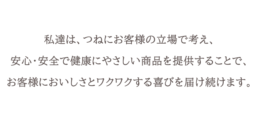 私たちは、つねにお客様の立場で考え、安心・安全で健康にやさしい商品を提供することで、お客様においしさとワクワクする喜びを届け続けます。