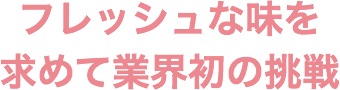 フレッシュな味を求めて業界初の挑戦