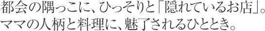 都会の隅っこに、ひっそりと「隠れているお店」。ママの人柄と料理に、魅了されるひととき。