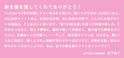 新生姜を愛してくれてありがとう！ Twitterで1年半の間にファンの方から頂いた、熱いつぶやきは、6,000人以上、30,000ツイート以上。本当の生の声。加工食品の世界で、こんなにも愛されている商品は、そうはないと思います。「岩下の新生姜」を使った料理の楽しさ。そのままつまみに、刻んで薬味に、豚肉で巻いて串焼きに、漬け液で生野菜をピクルスに。多様なレシピの数々。……そして、新生姜のファンは、みなさん、熱い！人生に真剣で、輝くような人物が浮かぶ方々ばかりです。本物を見抜く目をお持ちだからなのでしょうか。私は、岩下の新生姜のファンです！ 岩下食品 代表取締役 岩下和了